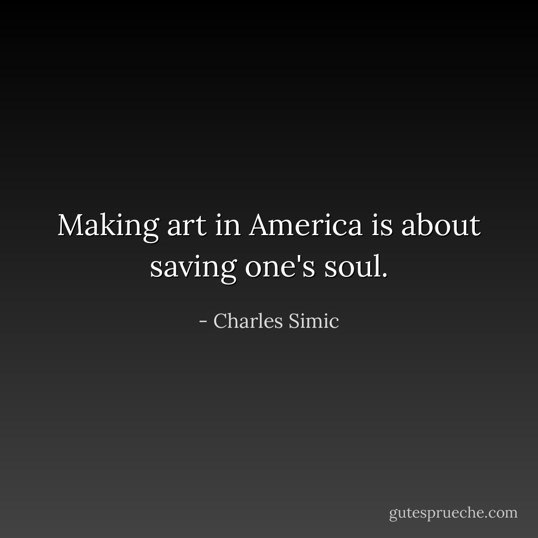 Making art in America is about saving one's soul. - Charles Simic