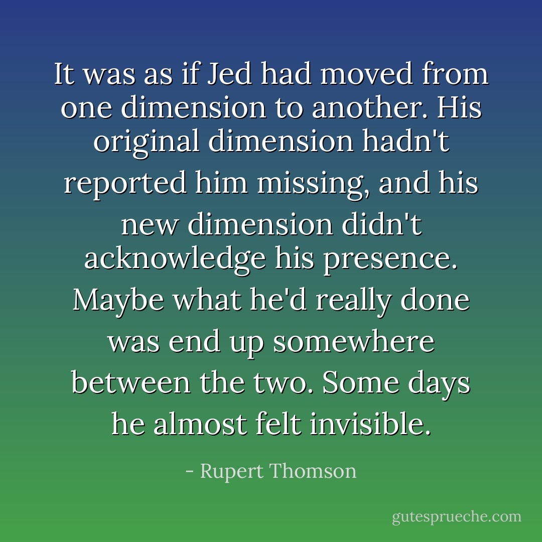 It was as if Jed had moved from one dimension to another. His original dimension hadn't reported him missing, and his new dimension didn't acknowledge his presence. Maybe what he'd really done was end up somewhere between the two. Some days he almost felt invisible. - Rupert Thomson