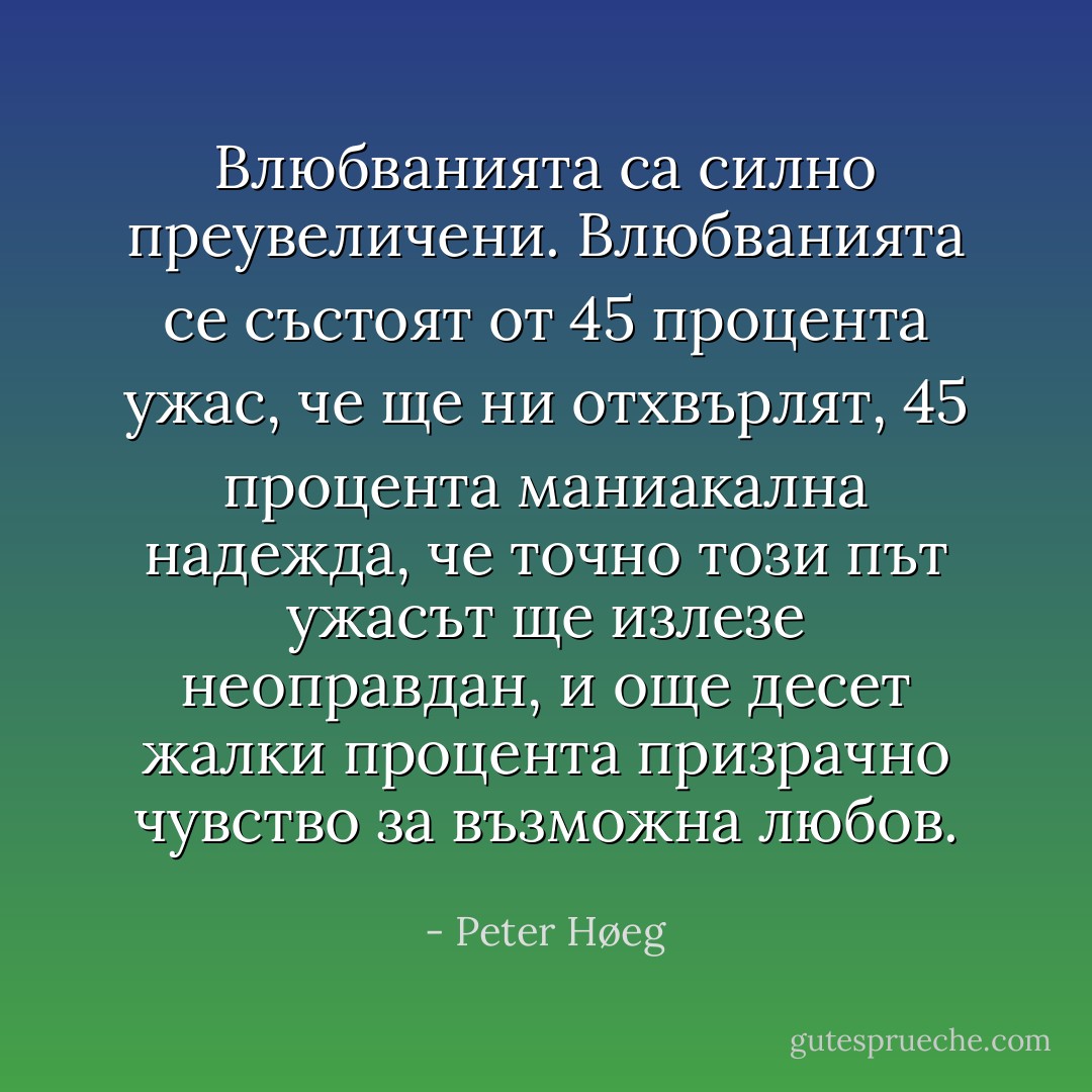 Влюбванията са силно преувеличени. Влюбванията се състоят от 45 процента ужас, че ще ни отхвърлят, 45 процента маниакална надежда, че точно този път ужасът ще излезе неоправдан, и още десет жалки процента призрачно чувство за възможна любов. - Peter Høeg