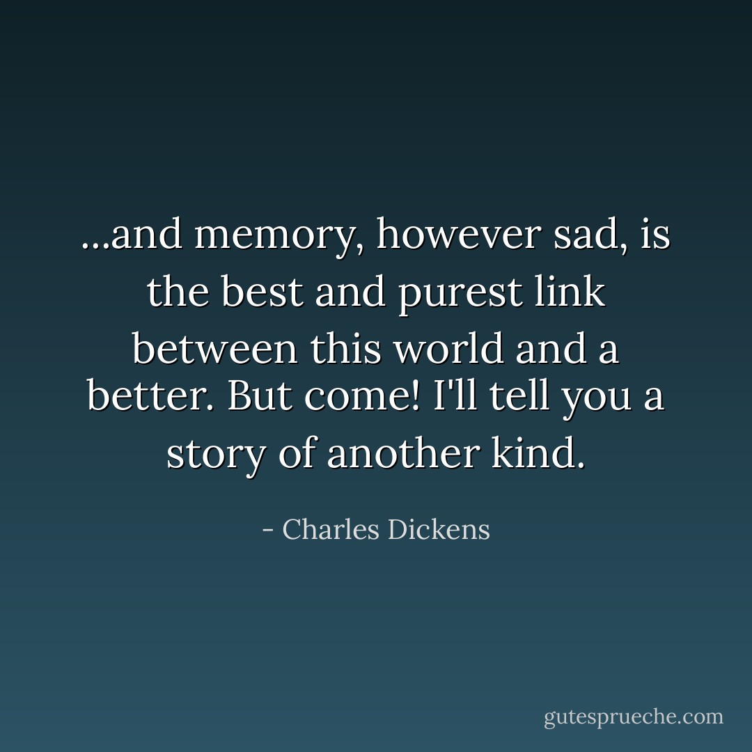 ...and memory, however sad, is the best and purest link between this world and a better. But come! I'll tell you a story of another kind. - Charles Dickens