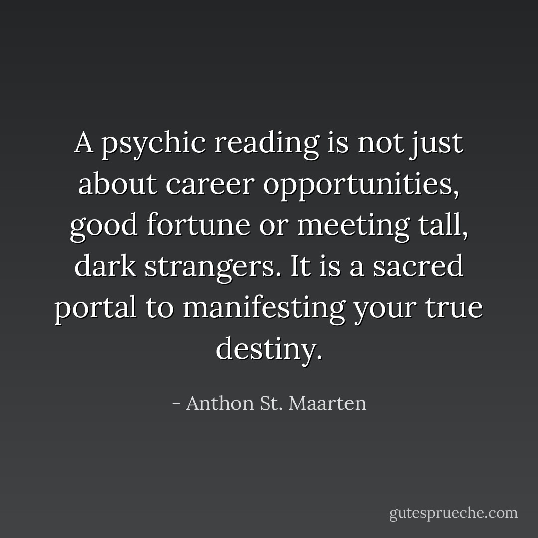 A psychic reading is not just about career opportunities, good fortune or meeting tall, dark strangers. It is a sacred portal to manifesting your true destiny. - Anthon St. Maarten