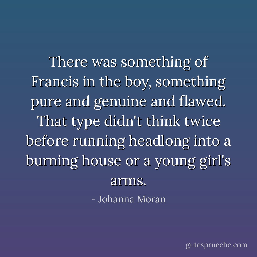 There was something of Francis in the boy, something pure and genuine and flawed. That type didn't think twice before running headlong into a burning house or a young girl's arms. - Johanna Moran