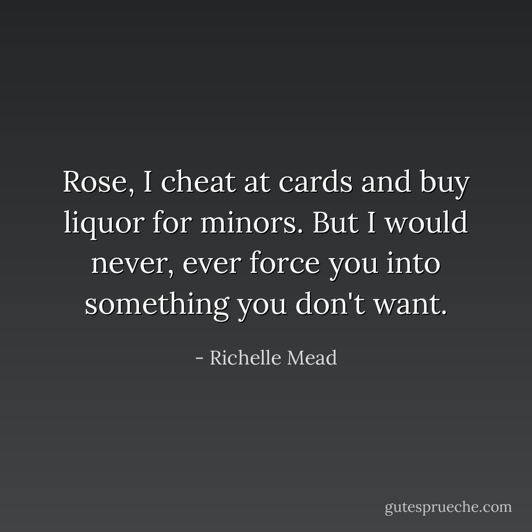 Rose, I cheat at cards and buy liquor for minors. But I would never, ever force you into something you don't want. - Richelle Mead