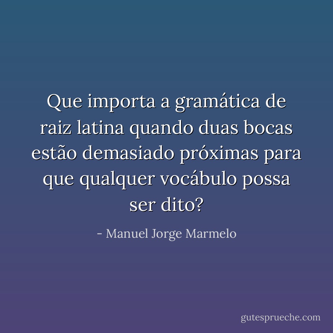 Que importa a gramática de raiz latina quando duas bocas estão demasiado próximas para que qualquer vocábulo possa ser dito? - Manuel Jorge Marmelo