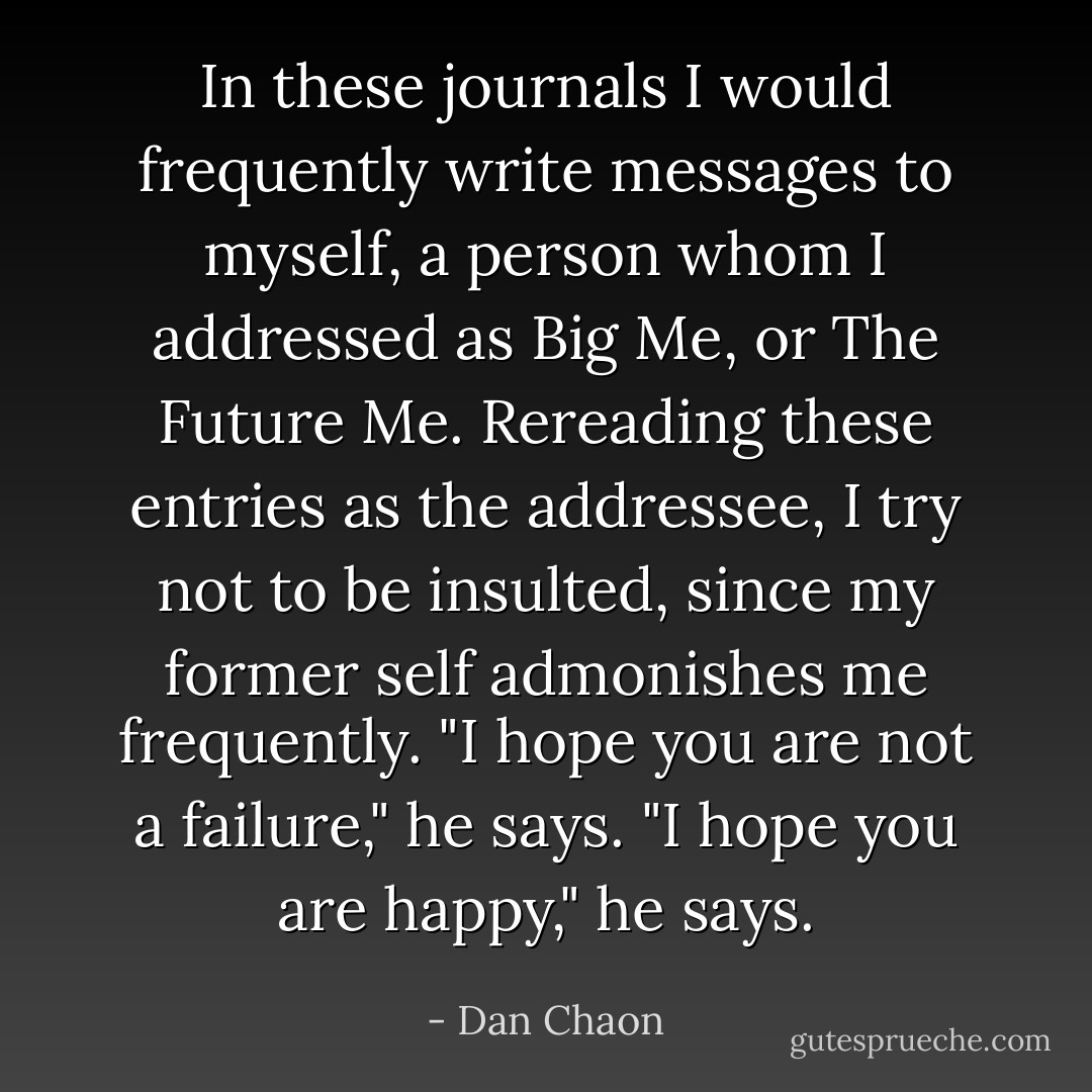 In these journals I would frequently write messages to myself, a person whom I addressed as Big Me, or The Future Me. Rereading these entries as the addressee, I try not to be insulted, since my former self admonishes me frequently. "I hope you are not a failure," he says. "I hope you are happy," he says. - Dan Chaon