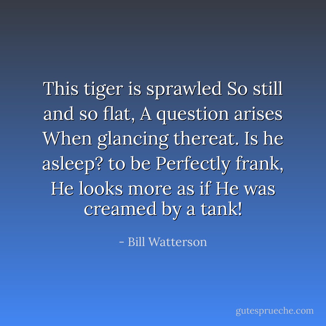 This tiger is sprawled<br />So still and so flat,<br />A question arises<br />When glancing thereat.<br />Is he asleep? to be<br />Perfectly frank,<br />He looks more as if<br />He was creamed by a tank! - Bill Watterson