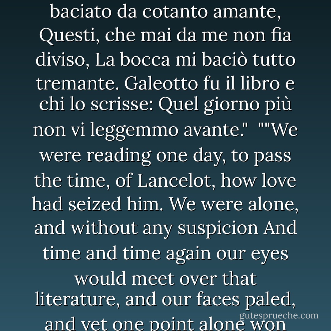 Noi leggeveamo un giorno per diletto<br />Di Lancialotto, come amor lo strinse;<br />Soli eravamo e senza alcun sospetto<br />Per più fiate gli occhi ci sospinse<br />Quella lettura, e scolorocci il viso;<br />Ma solo un punto fu quel che ci vinse.<br />Quando leggemmo il disiato riso<br />Esser baciato da cotanto amante,<br />Questi, che mai da me non fia diviso,<br />La bocca mi baciò tutto tremante.<br />Galeotto fu il libro e chi lo scrisse:<br />Quel giorno più non vi leggemmo avante."<br /><br />""We were reading one day, to pass the time,<br />of Lancelot, how love had seized him.<br />We were alone, and without any suspicion<br />And time and time again our eyes would meet<br />over that literature, and our faces paled,<br />and yet one point alone won us.<br />When we had read how the desired smile<br />was kissed by so true a lover,<br />This one, who never shall be parted from me,<br />kissed my mouth, all a-tremble.<br />Gallehault was the book and he who wrote it<br />That day we read no further. - Dante Alighieri