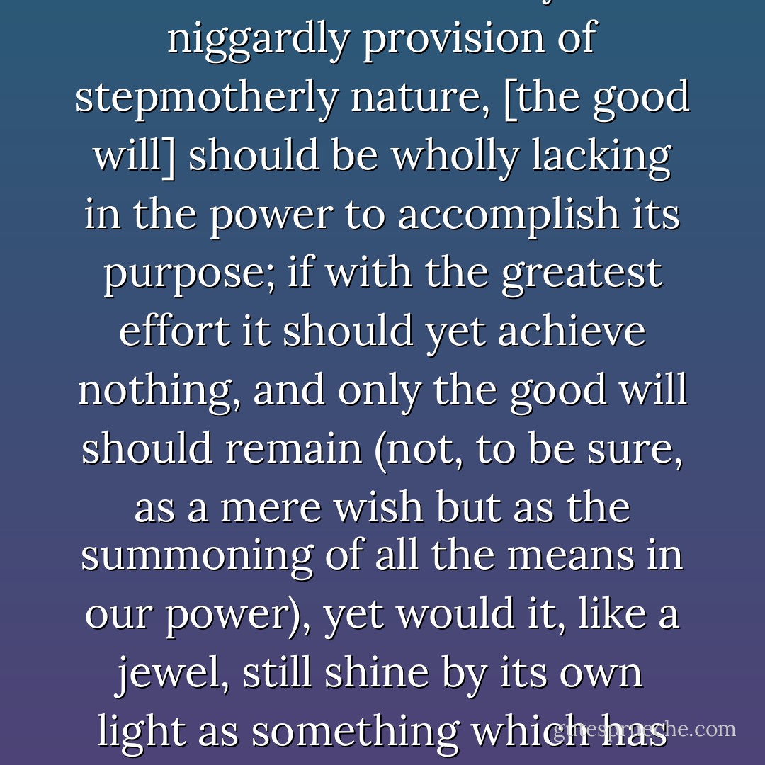 Even if, by some especially unfortunate fate or by the niggardly provision of stepmotherly nature, [the good will] should be wholly lacking in the power to accomplish its purpose; if with the greatest effort it should yet achieve nothing, and only the good will should remain (not, to be sure, as a mere wish but as the summoning of all the means in our power), yet would it, like a jewel, still shine by its own light as something which has its full value in itself. - Immanuel Kant