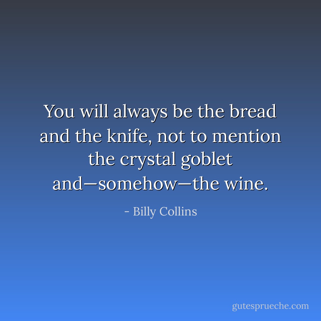 You will always be the bread and the knife, not to mention the crystal goblet and—somehow—the wine. - Billy Collins