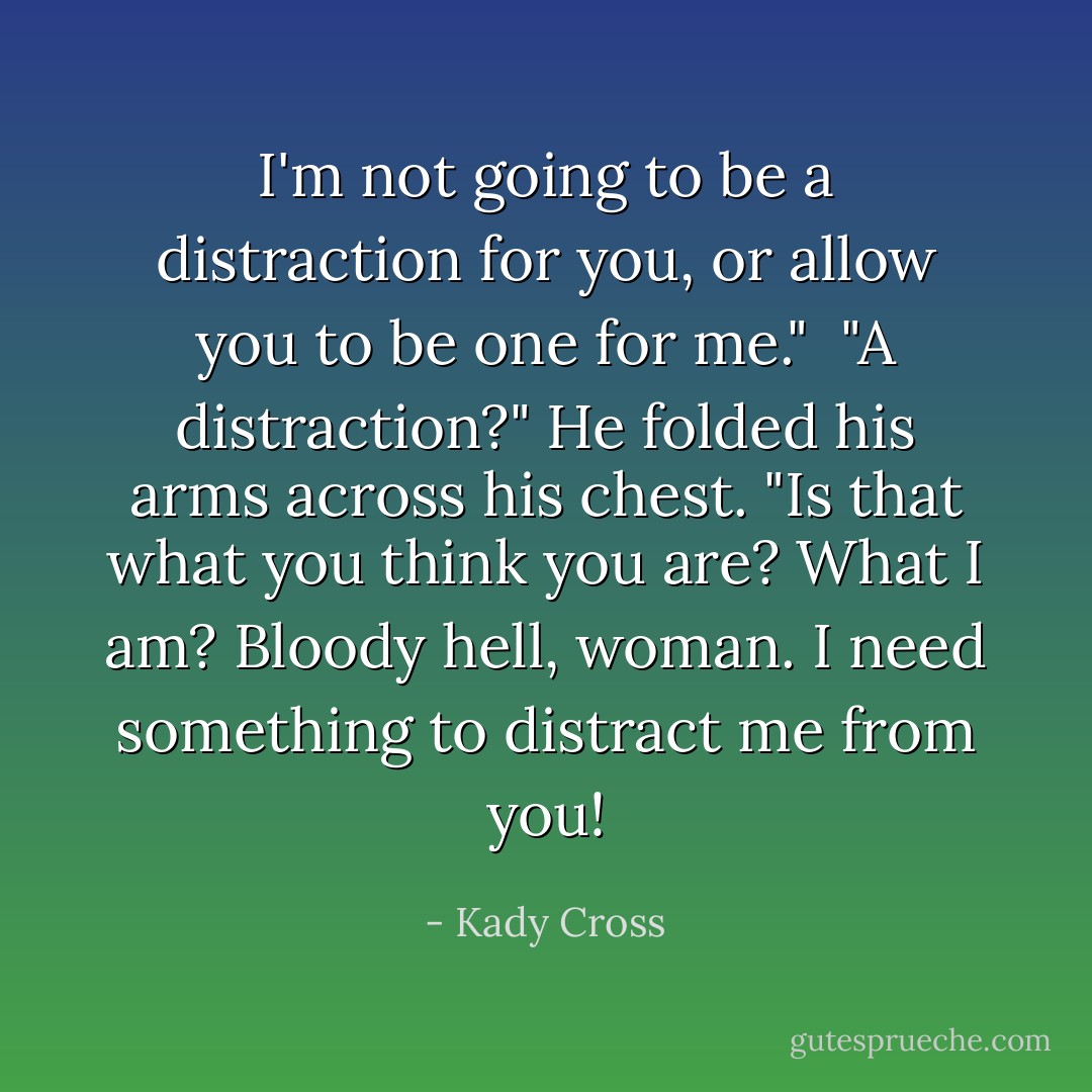 I'm not going to be a distraction for you, or allow you to be one for me."<br /><br />"A distraction?" He folded his arms across his chest. "Is that what you think you are? What I am? Bloody hell, woman. I need something to distract me <i>from</i> you! - Kady Cross