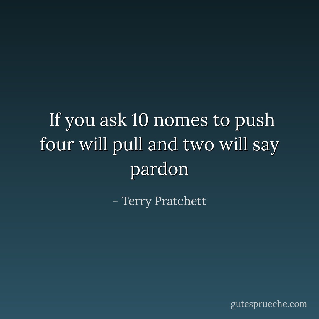 If you ask 10 nomes to push four will pull and two will say pardon - Terry Pratchett