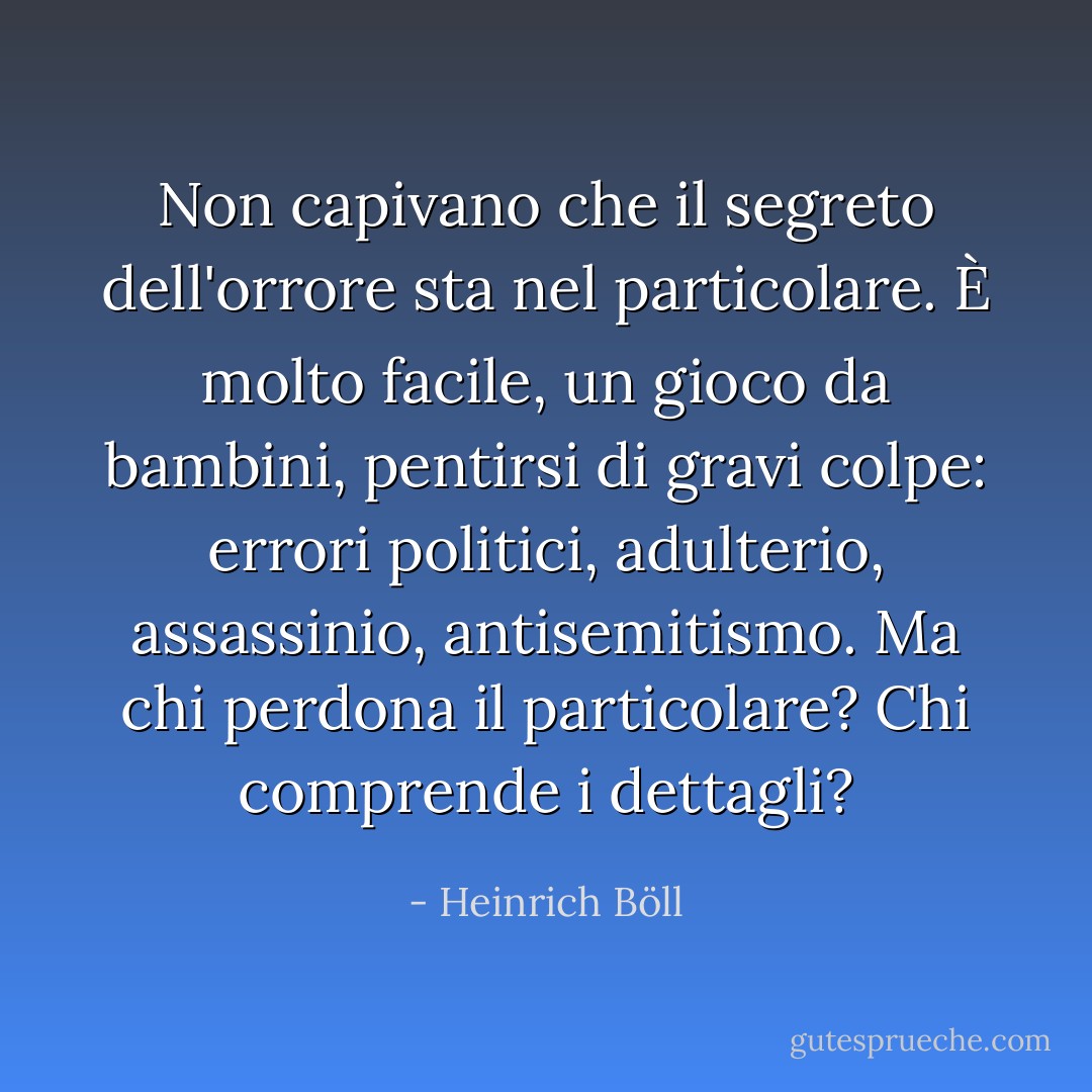 Non capivano che il segreto dell'orrore sta nel particolare. È molto facile, un gioco da bambini, pentirsi di gravi colpe: errori politici, adulterio, assassinio, antisemitismo. Ma chi perdona il particolare? Chi comprende i dettagli? - Heinrich Böll