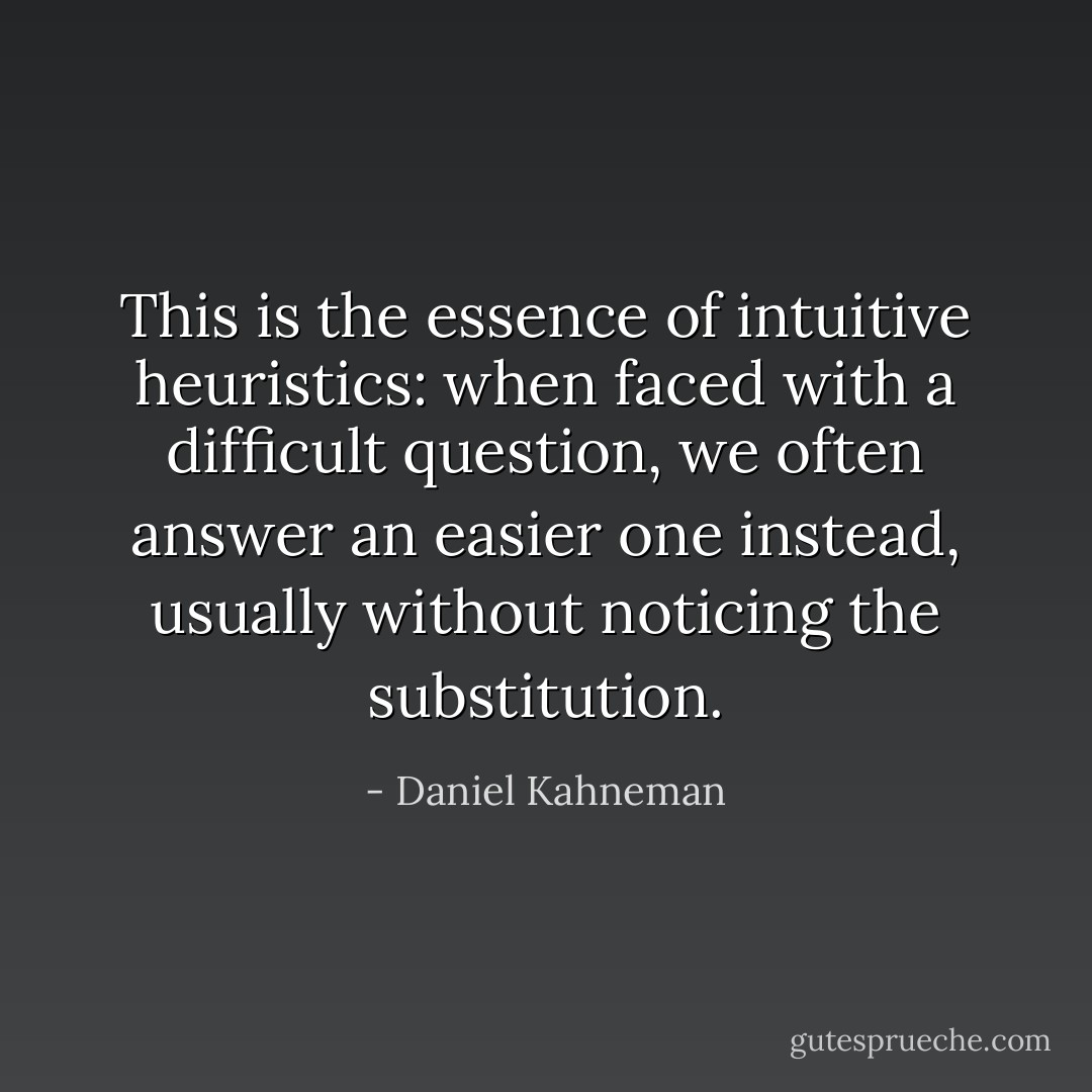 This is the essence of intuitive heuristics: when faced with a difficult question, we often answer an easier one instead, usually without noticing the substitution. - Daniel Kahneman