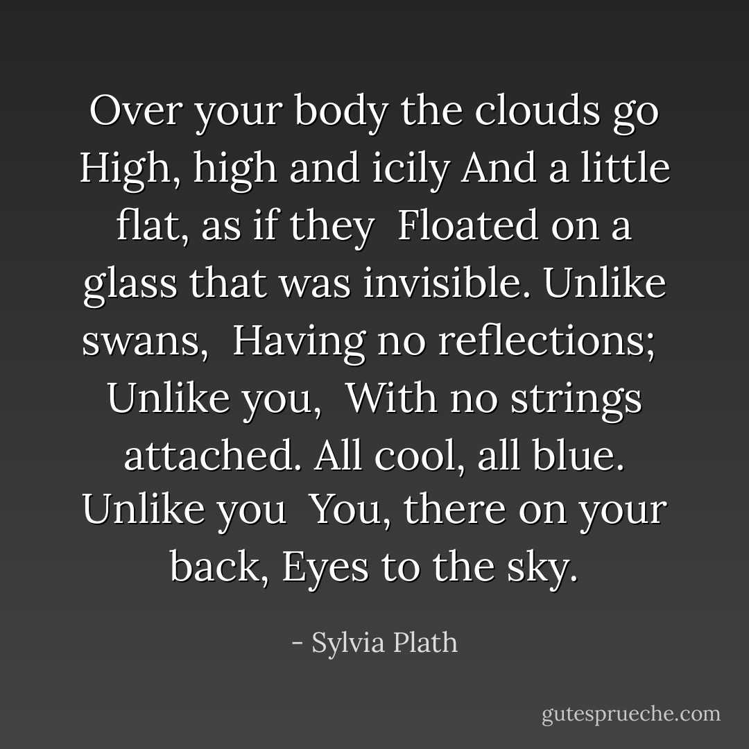 Over your body the clouds go<br />High, high and icily<br />And a little flat, as if they<br /><br />Floated on a glass that was invisible.<br />Unlike swans, <br />Having no reflections;<br /><br />Unlike you, <br />With no strings attached.<br />All cool, all blue. Unlike you<br /><br />You, there on your back,<br />Eyes to the sky. - Sylvia Plath