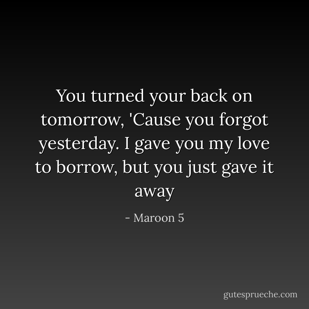 You turned your back on tomorrow, 'Cause you forgot yesterday. I gave you my love to borrow, but you just gave it away - Maroon 5