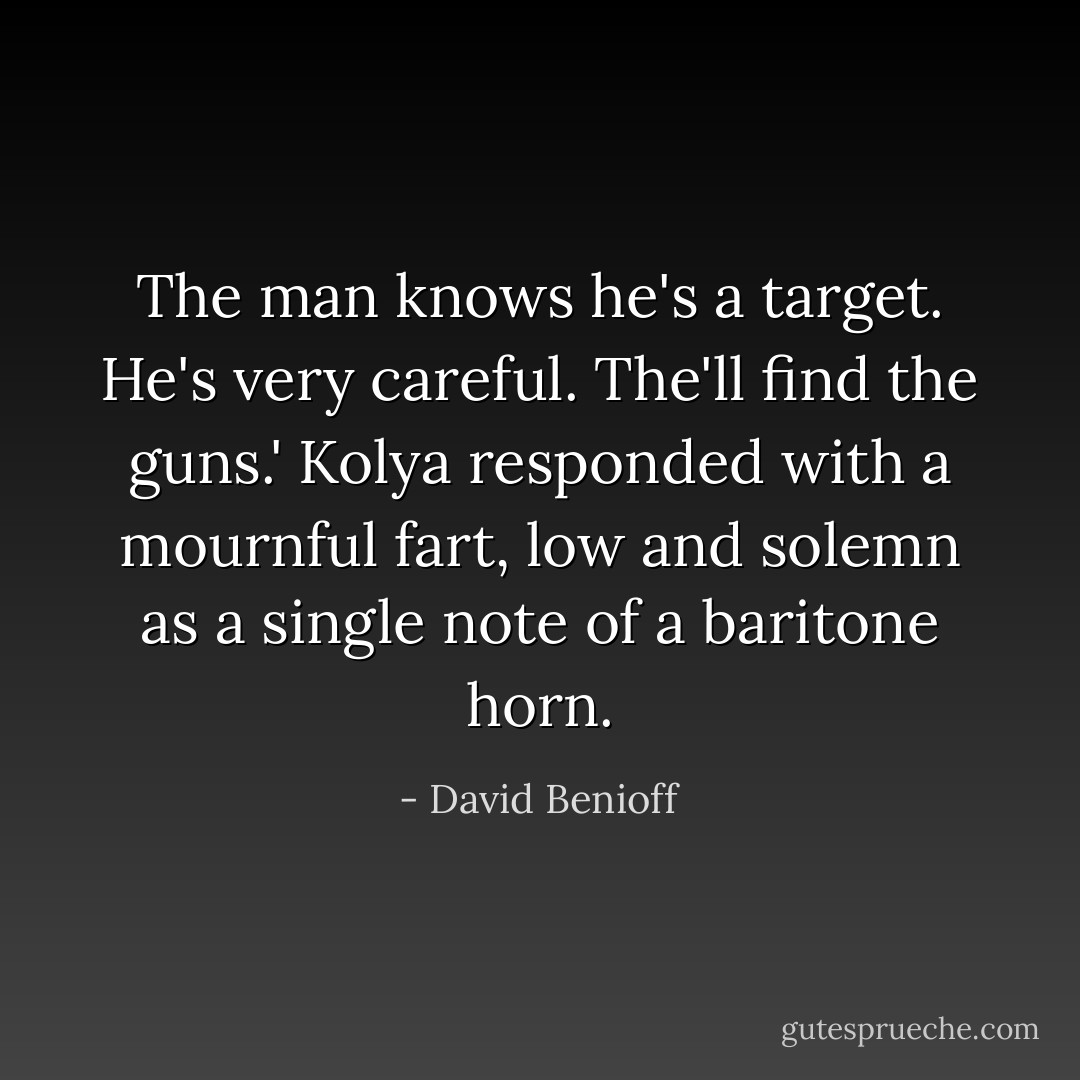 The man knows he's a target. He's very careful. The'll find the guns.'<br />Kolya responded with a mournful fart, low and solemn as a single note of a baritone horn. - David Benioff