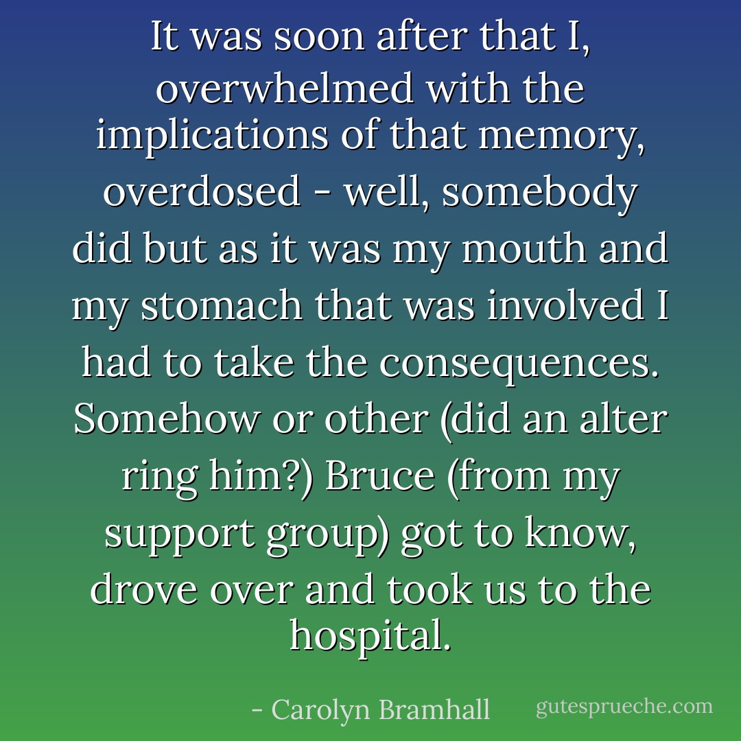 It was soon after that I, overwhelmed with the implications of that memory, overdosed - well, somebody did but as it was my mouth and my stomach that was involved I had to take the consequences. Somehow or other (did an alter ring him?) Bruce (from my support group) got to know, drove over and took us to the hospital. - Carolyn Bramhall