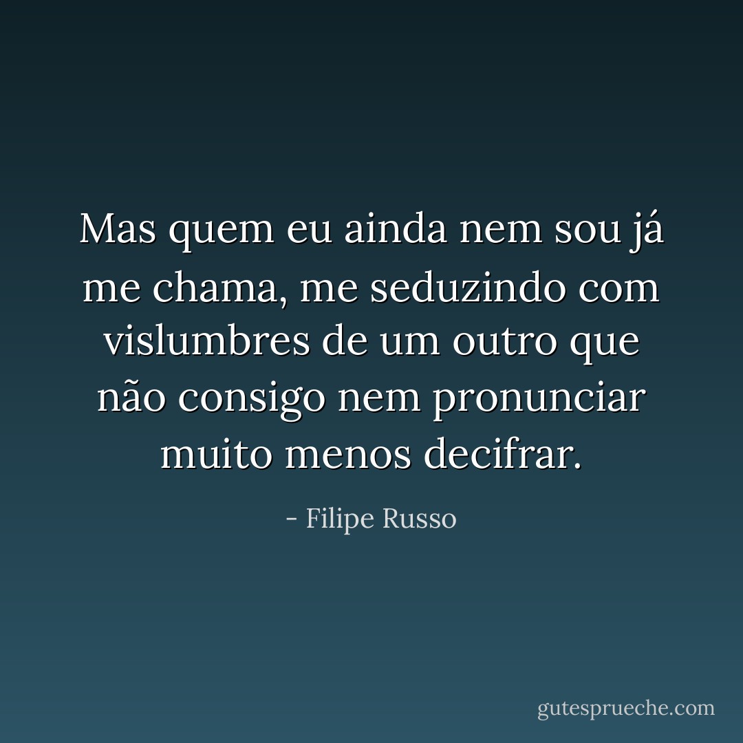 Mas quem eu ainda nem sou já me chama, me seduzindo com vislumbres de um outro que não consigo nem pronunciar muito menos decifrar. - Filipe Russo