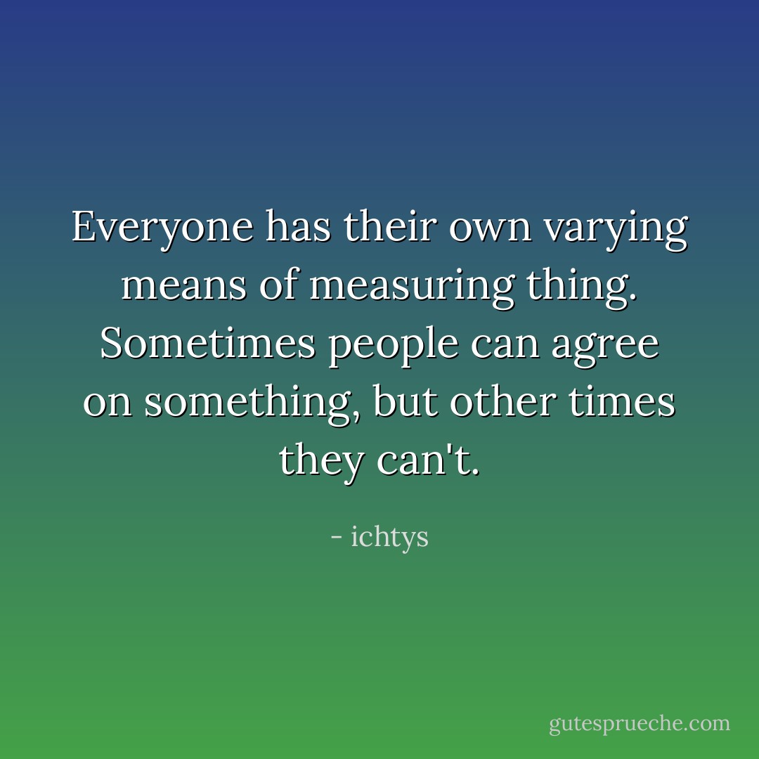 Everyone has their own varying means of measuring thing. Sometimes people can agree on something, but other times they can't. - ichtys