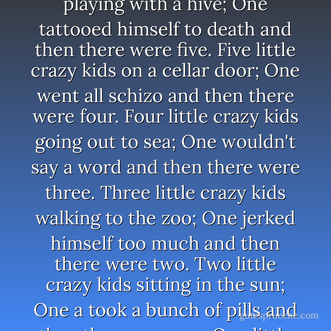 Seven little crazy kids chopping up sticks;<br />One burnt her daddy up and then there were six.<br />Six little crazy kids playing with a hive;<br />One tattooed himself to death and then there were five.<br />Five little crazy kids on a cellar door;<br />One went all schizo and then there were four.<br />Four little crazy kids going out to sea;<br />One wouldn't say a word and then there were three.<br />Three little crazy kids walking to the zoo;<br />One jerked himself too much and then there were two.<br />Two little crazy kids sitting in the sun;<br />One a took a bunch of pills and then there was one.<br />One little crazy kid left all alone;<br />He went and slit his wrists, and then there were none. - Michael Thomas Ford
