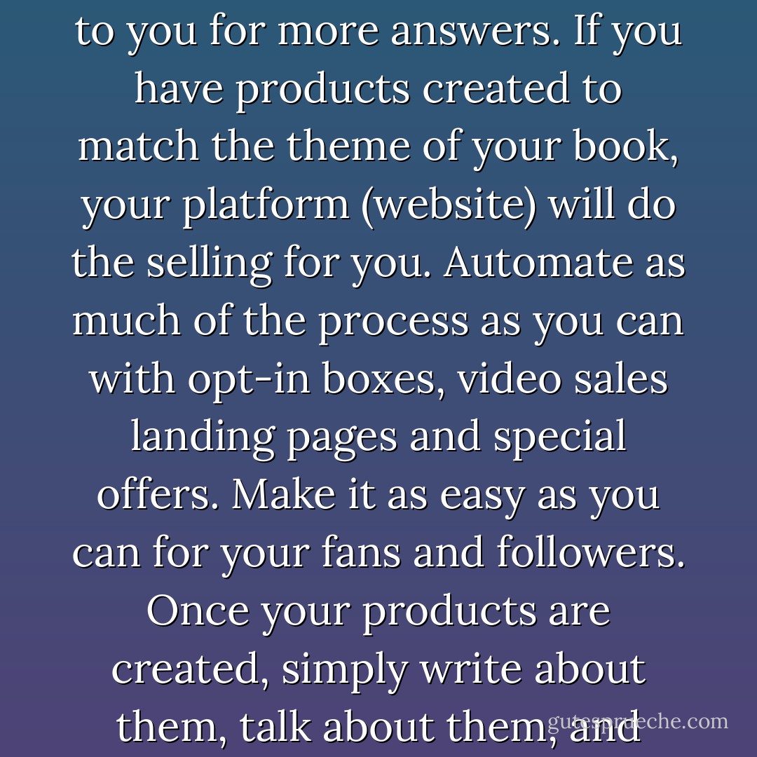 Selling is crucial to your success because without the sale, you do not make any money. The great thing about writing a book to position yourself is that the book does a lot of the selling for you. People read the book and come to you for more answers. If you have products created to match the theme of your book, your platform (website) will do the selling for you. Automate as much of the process as you can with opt-in boxes, video sales landing pages and special offers. Make it as easy as you can for your fans and followers. Once your products are created, simply write about them, talk about them, and create articles from the content and say, “Yes” to interviews. The buzz created will point people back to your site where your automatic sales team is ready to take orders 24 hours a day. - Kytka Hilmar-Jezek