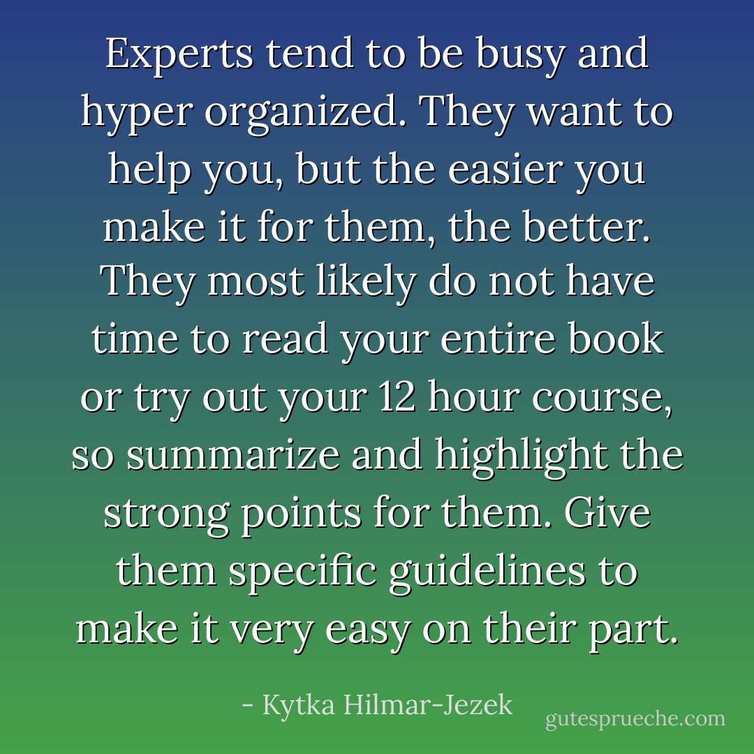 Experts tend to be busy and hyper organized. They want to help you, but the easier you make it for them, the better. They most likely do not have time to read your entire book or try out your 12 hour course, so summarize and highlight the strong points for them. Give them specific guidelines to make it very easy on their part. - Kytka Hilmar-Jezek