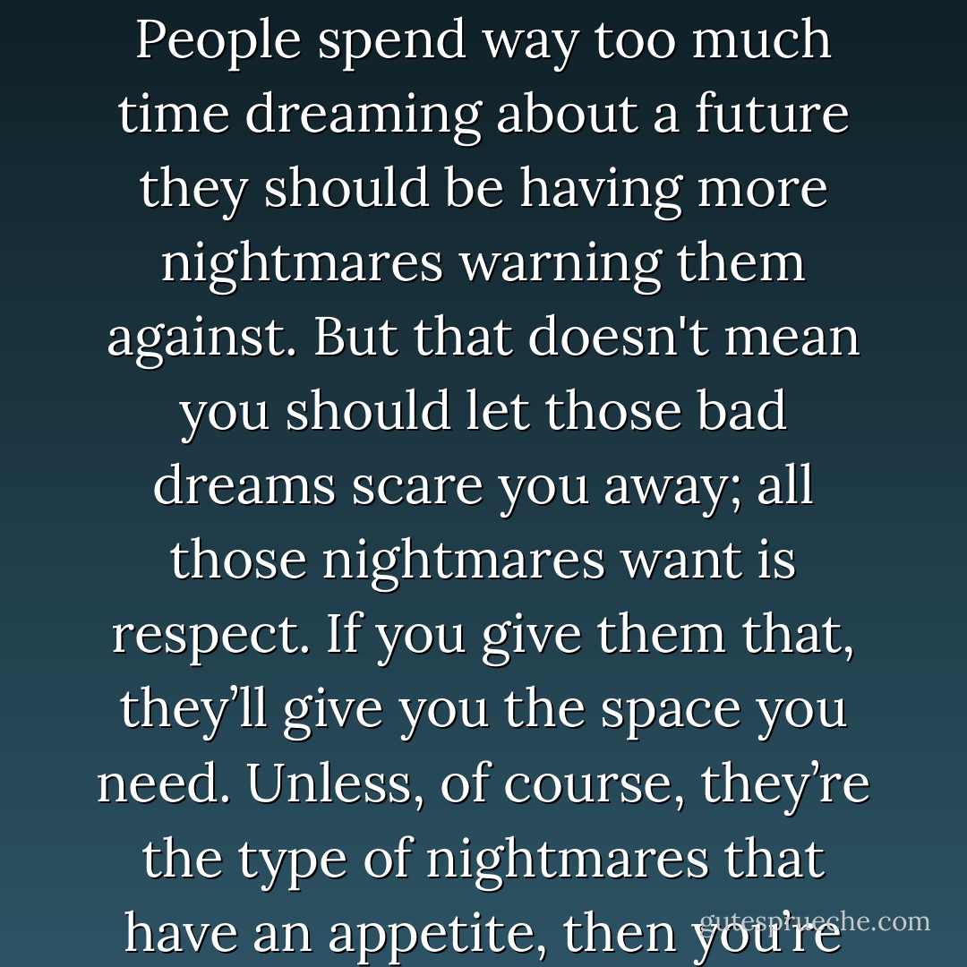 Plans never go as planned, ever; that’s just how life is. People spend way too much time dreaming about a future they should be having more nightmares warning them against. But that doesn't mean you should let those bad dreams scare you away; all those nightmares want is respect. If you give them that, they’ll give you the space you need. Unless, of course, they’re the type of nightmares that have an appetite, then you’re fucked. - Dave Matthes