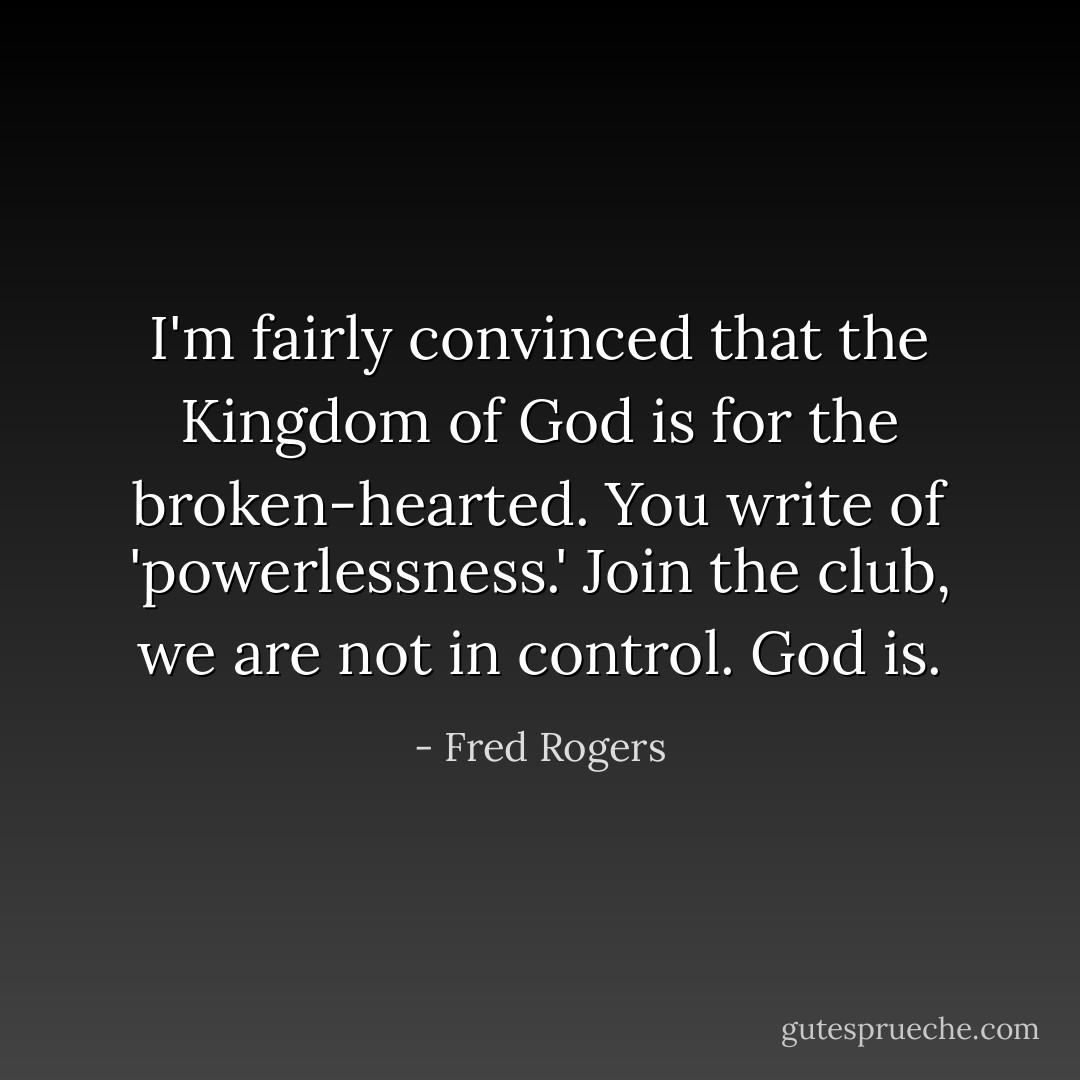 I'm fairly convinced that the Kingdom of God is for the broken-hearted. You write of 'powerlessness.' Join the club, we are not in control. God is. - Fred Rogers