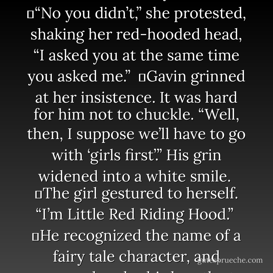 When the girl didn’t move, Gavin summoned her near with his fingers. His heart thrummed as she obeyed, stepping up close to him. Her young stature was much shorter than his tall, wiry form. Gavin regarded her prettiness - pale cheeks, pink lips, inquisitive eyes. Fascinated by her, he longed to know her name.<br /><br />	“Who are you?” he asked. He heard the girl utter the same question at the same time.<br /><br />	Cocking his head, he claimed, “I asked you first.”<br /><br />	“No you didn’t,” she protested, shaking her red-hooded head, “I asked you at the same time you asked me.”<br /><br />	Gavin grinned at her insistence. It was hard for him not to chuckle. “Well, then, I suppose we’ll have to go with ‘girls first’.” His grin widened into a white smile.<br /><br />	The girl gestured to herself. “I’m Little Red Riding Hood.”<br /><br />	He recognized the name of a fairy tale character, and groaned under his breath at not having discovered this dreamer’s real name.<br /><br />	“Actually,” she confessed almost immediately, “I’m not really Red Riding Hood. My name is Annabelle, but I’m pretending to be her because……well……because this is my dream and that’s what I wish to dream about.”<br /><br />	Oh glorious day! He’d learned her name! Annabelle! Annabelle! What a perfectly sweet sound was this utterance of…..<i>Annabelle</i>. - Richelle E. Goodrich