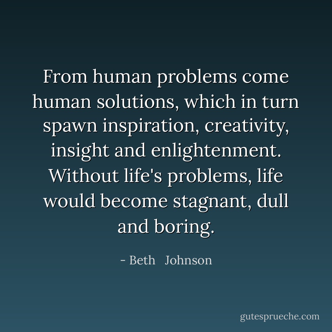 From human problems come human solutions, which in turn spawn inspiration, creativity, insight and enlightenment. Without life's problems, life would become stagnant, dull and boring. - Beth   Johnson