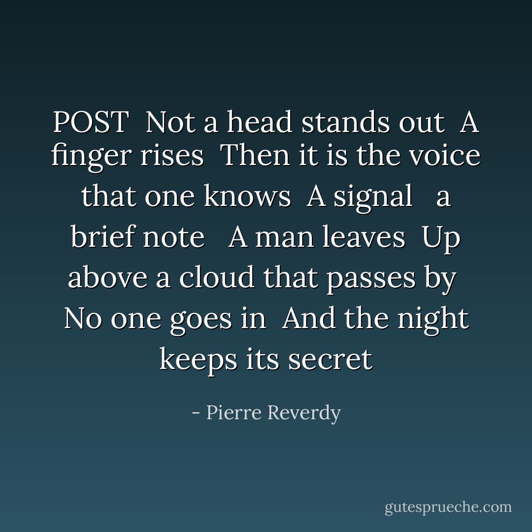 POST<br /><br />Not a head stands out <br />A finger rises <br />Then it is the voice that one knows <br />A signal <br /><br />a brief note <br /><br />A man leaves <br />Up above a cloud that passes by <br />No one goes in <br />And the night keeps its secret - Pierre Reverdy