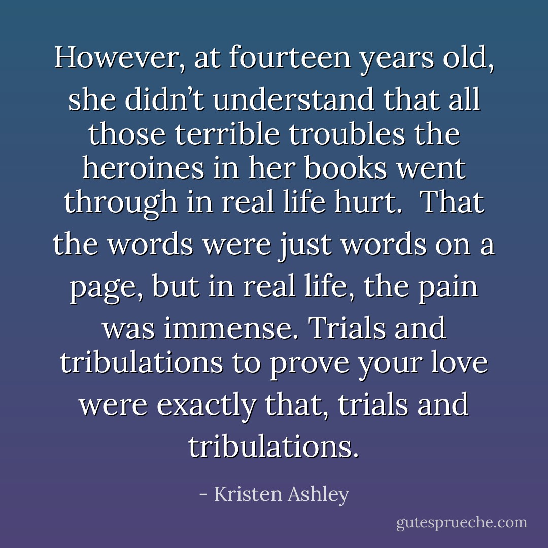 However, at fourteen years old, she didn’t understand that all those terrible troubles the heroines in her books went through in real life hurt.<br /><br />That the <i>words were just words on a page</i>, <b>but in real life, the pain was immense.</b> Trials and tribulations to prove your love were exactly that, trials and tribulations. - Kristen Ashley