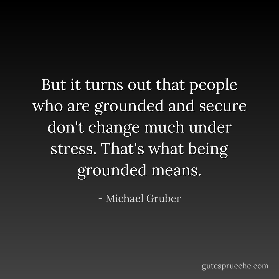 But it turns out that people who are grounded and secure don't change much under stress. That's what being grounded means. - Michael Gruber