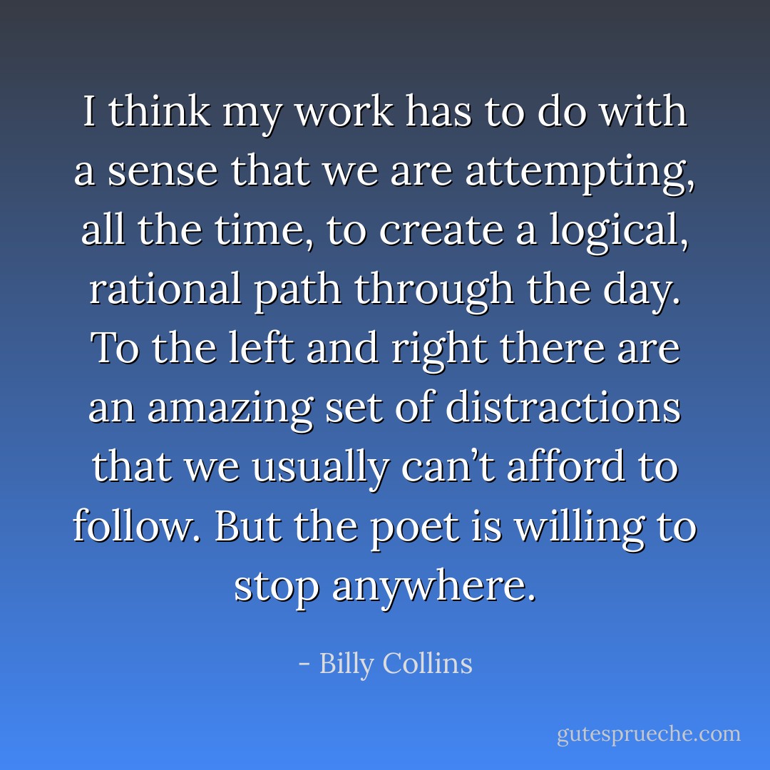 I think my work has to do with a sense that we are attempting, all the time, to create a logical, rational path through the day. To the left and right there are an amazing set of distractions that we usually can’t afford to follow. But the poet is willing to stop anywhere. - Billy Collins
