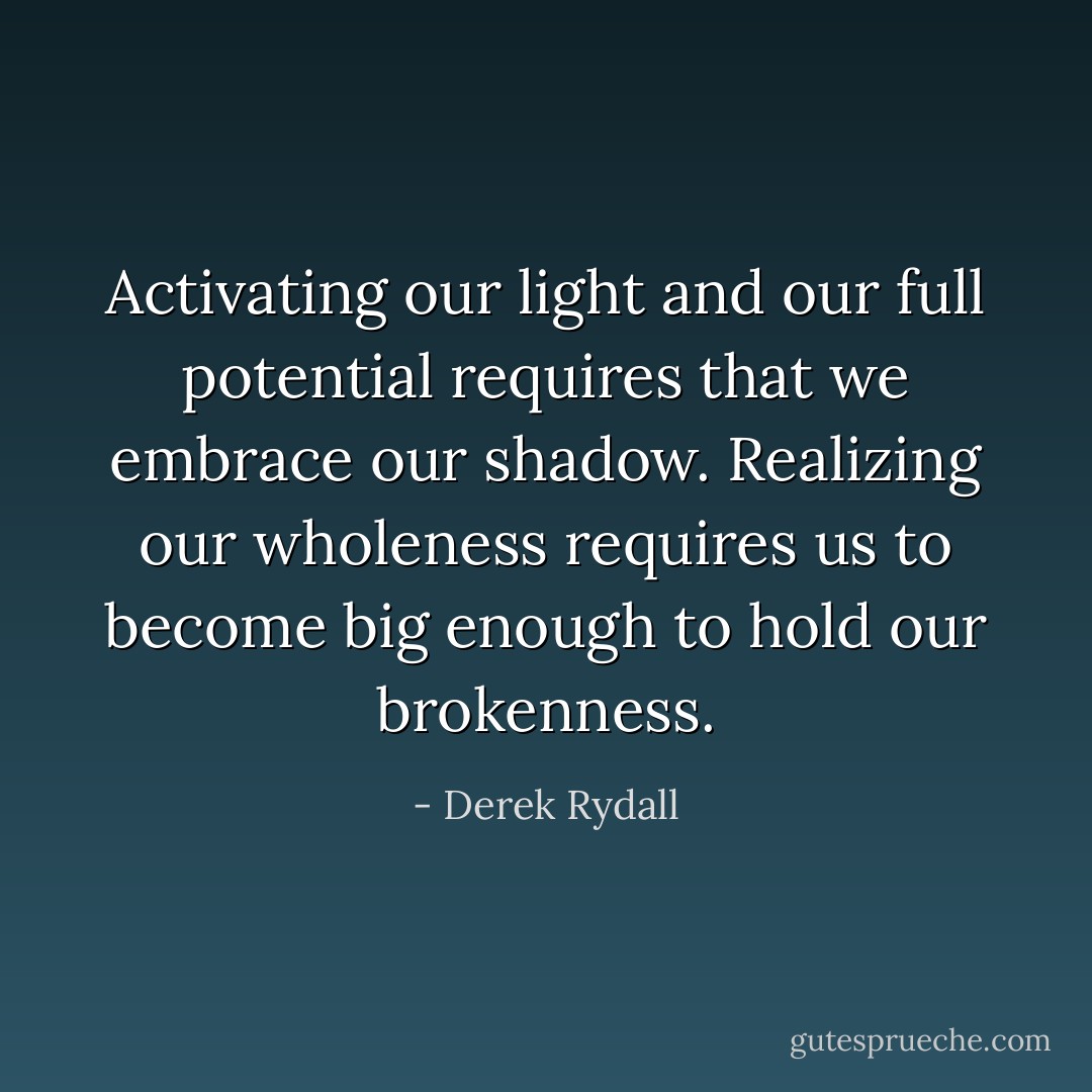 Activating our light and our full potential requires that we embrace our shadow. Realizing our wholeness requires us to become big enough to hold our brokenness. - Derek Rydall