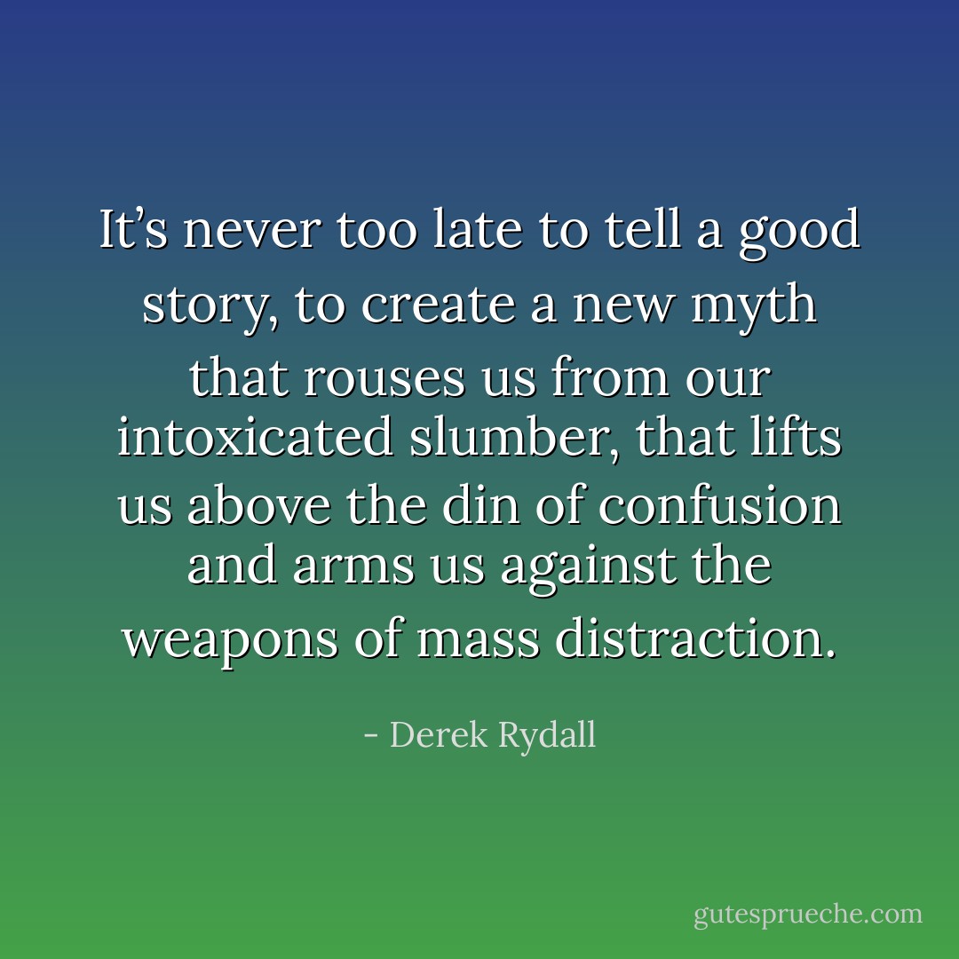 It’s never too late to tell a good story, to create a new myth that rouses us from our intoxicated slumber, that lifts us above the din of confusion and arms us against the weapons of mass distraction. - Derek Rydall