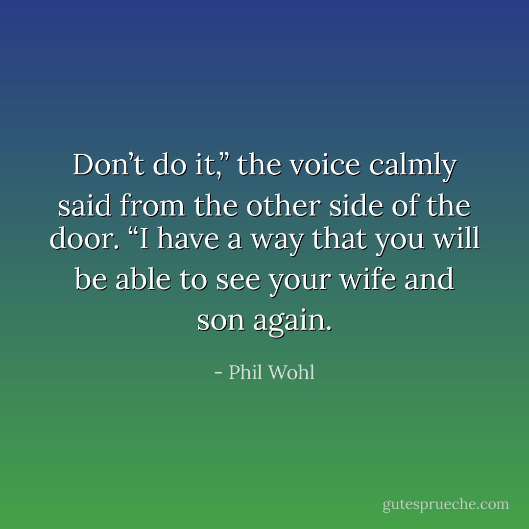 Don’t do it,” the voice calmly said from the other side of the door. “I<br />have a way that you will be able to see your wife and son again. - Phil Wohl
