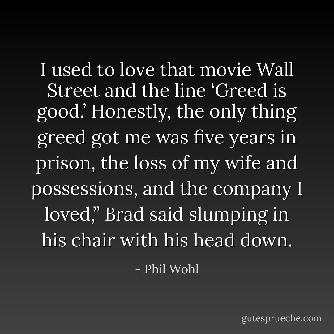 I used to love that movie Wall Street and the line<br />‘Greed is good.’ Honestly, the only thing greed got me was five years in<br />prison, the loss of my wife and possessions, and the company I loved,”<br />Brad said slumping in his chair with his head down. - Phil Wohl