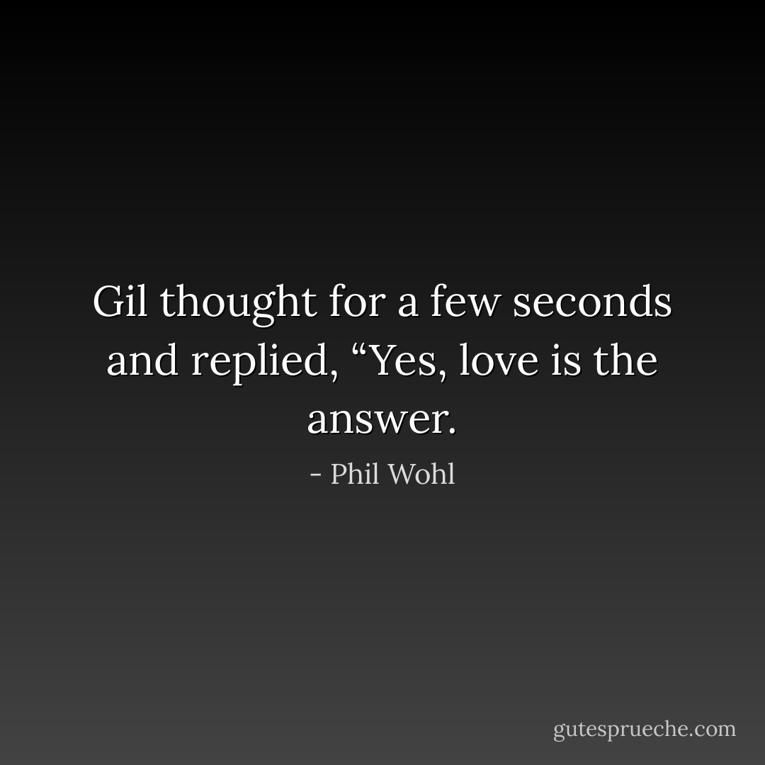 Gil thought for a few seconds and replied, “Yes, love is the answer. - Phil Wohl