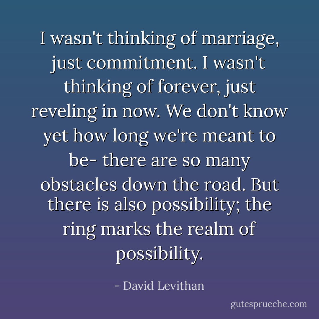 I wasn't thinking of marriage, just commitment.<br />I wasn't thinking of forever, just reveling in now.<br />We don't know yet how long we're meant to be-<br />there are so many obstacles down the road.<br />But there is also possibility; the ring marks the realm of possibility. - David Levithan