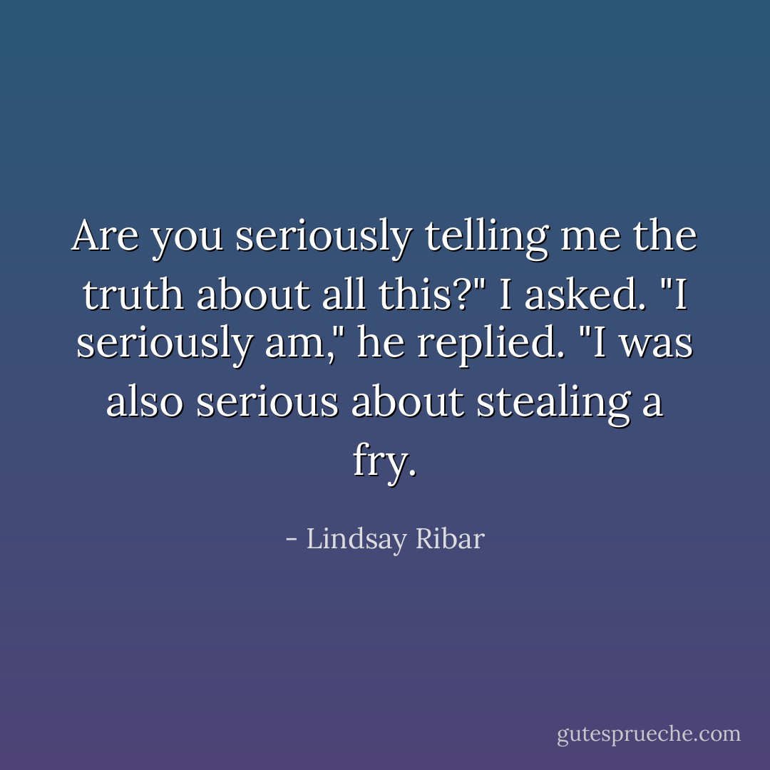 Are you seriously telling me the truth about all this?" I asked.<br />"I seriously am," he replied. "I was also serious about stealing a fry. - Lindsay Ribar