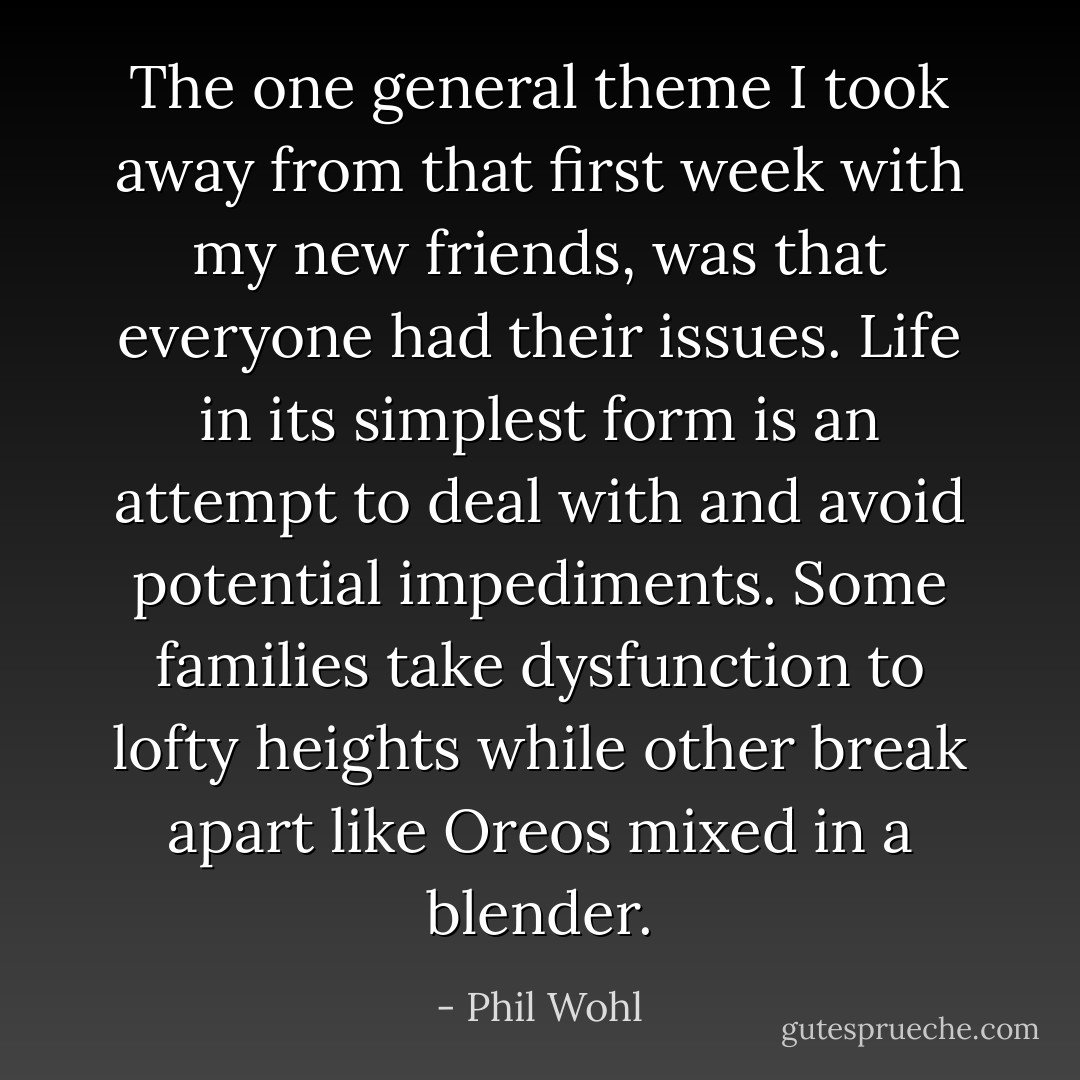 The one general theme I took away from that first week with my new friends, was that everyone had their issues. Life in its simplest form is an attempt to deal with and avoid potential impediments. Some families take dysfunction to lofty heights while other break apart like Oreos mixed in a blender. - Phil Wohl