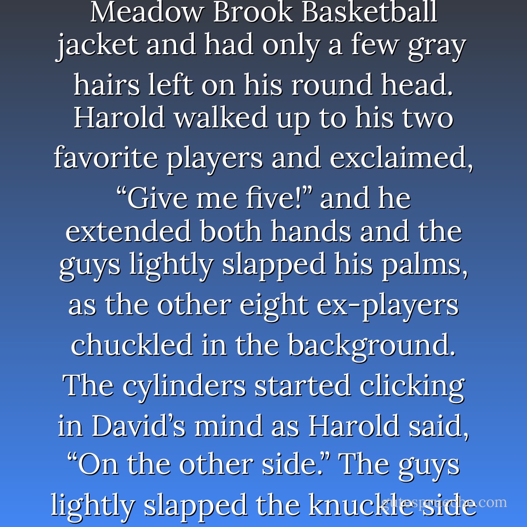 Bruce looked at David and David asked, “Is that Harold?”<br />He was wearing the same Meadow Brook Basketball jacket and had only a few gray hairs left on his round head. Harold walked up to his two favorite players and exclaimed, “Give me five!” and he extended both hands and the guys lightly slapped his palms, as the other eight ex-players chuckled in the background.<br />The cylinders started clicking in David’s mind as Harold said, “On the other side.”<br />The guys lightly slapped the knuckle side of Harold’s hand as David said, “Oh, shit! - Phil Wohl