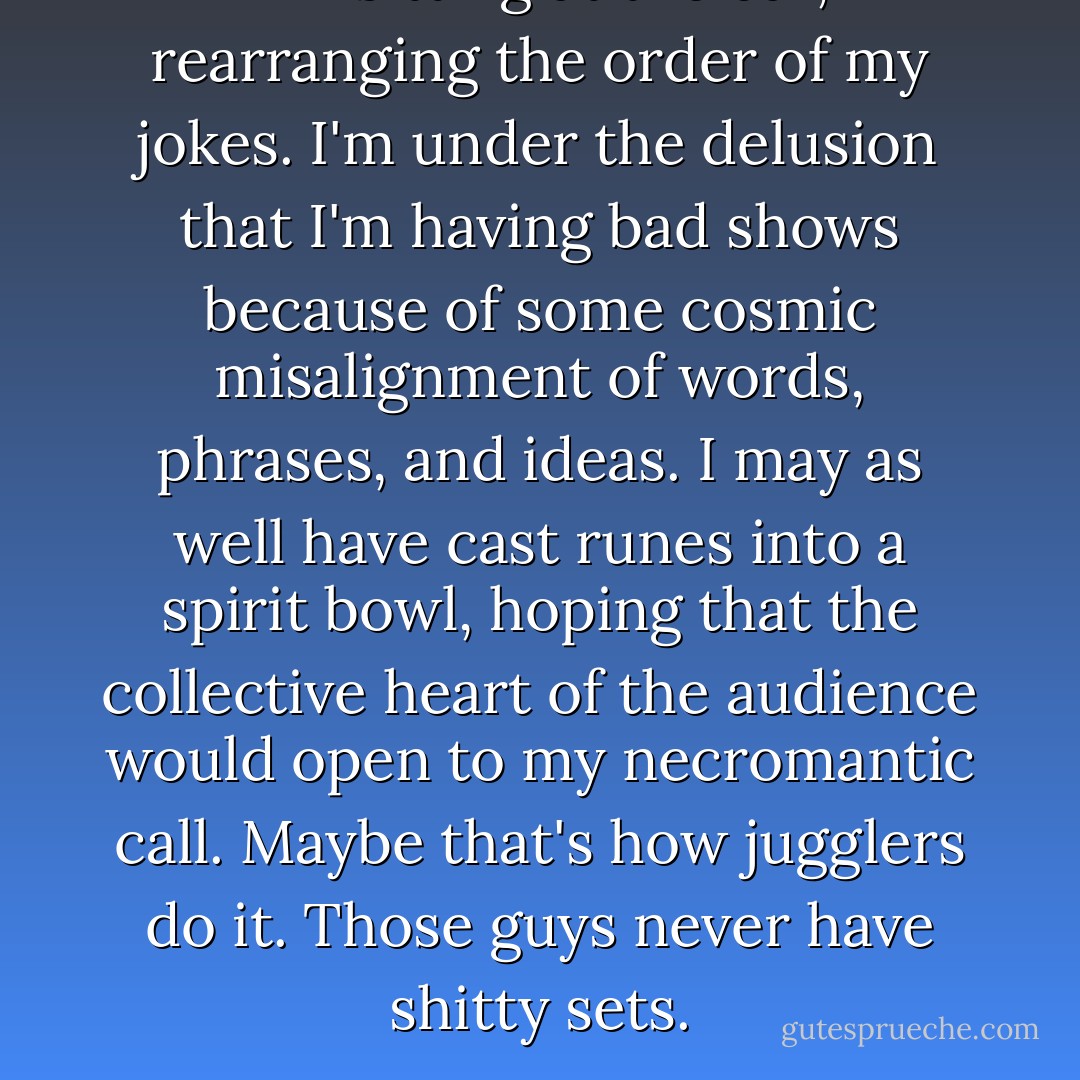 I'm sitting at the bar, rearranging the order of my jokes. I'm under the delusion that I'm having bad shows because of some cosmic misalignment of words, phrases, and ideas. I may as well have cast runes into a spirit bowl, hoping that the collective heart of the audience would open to my necromantic call. Maybe that's how jugglers do it. Those guys never have shitty sets. - Patton Oswalt