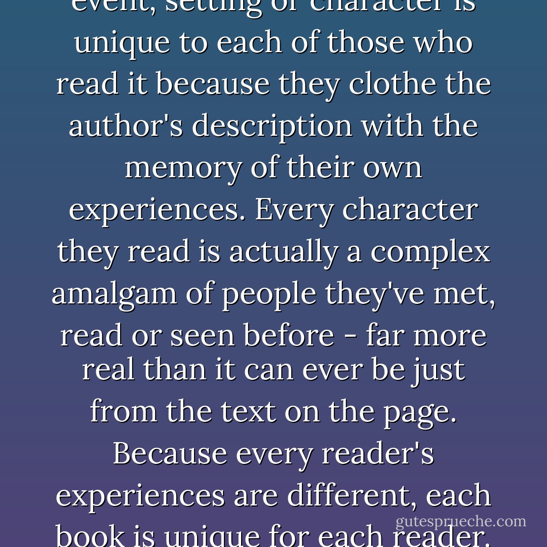 Well, each interpretation of an event, setting or character is unique to each of those who read it because they clothe the author's description with the memory of their own experiences. Every character they read is actually a complex amalgam of people they've met, read or seen before - far more real than it can ever be just from the text on the page. Because every reader's experiences are different, each book is unique for each reader. - Jasper Fforde