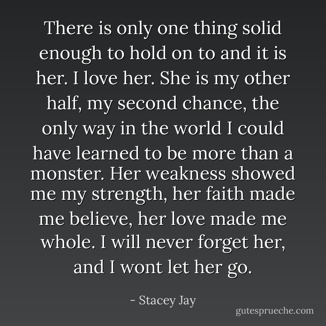 There is only one thing solid enough to hold on to and it is her. I love her. She is my other half, my second chance, the only way in the world I could have learned to be more than a monster. Her weakness showed me my strength, her faith made me believe, her love made me whole. I will never forget her, and I wont let her go. - Stacey Jay
