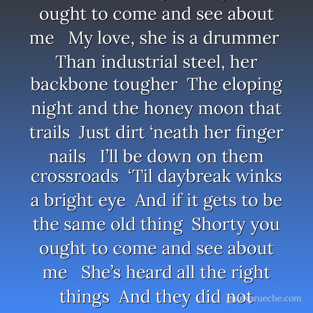 My honey child, them housing projects <br />Cannot contain her multitudes <br />A sunbeam, hard upon her <br />Just a fly strugglin’ through her braid loops <br /><br />Watch me prove to ‘em I’m more than nothin’ <br />But a ragamuffin with homesick eyes <br />Yes, when it gets to be the same old thing <br />Shorty you ought to come and see about me <br /><br />My love, she is a drummer <br />Than industrial steel, her backbone tougher <br />The eloping night and the honey moon that trails <br />Just dirt ‘neath her finger nails <br /><br />I’ll be down on them crossroads <br />‘Til daybreak winks a bright eye <br />And if it gets to be the same old thing <br />Shorty you ought to come and see about me <br /><br />She’s heard all the right things <br />And they did not persuade her <br />She has no use for your words <br />What she wants is your labor <br /><br />‘Cause when gringos speak of minorities <br />They tend to keep their voices low <br />Ah, but when that gets to be the same old thing <br />Shorty you ought to come and see about me - Valentine Xavier