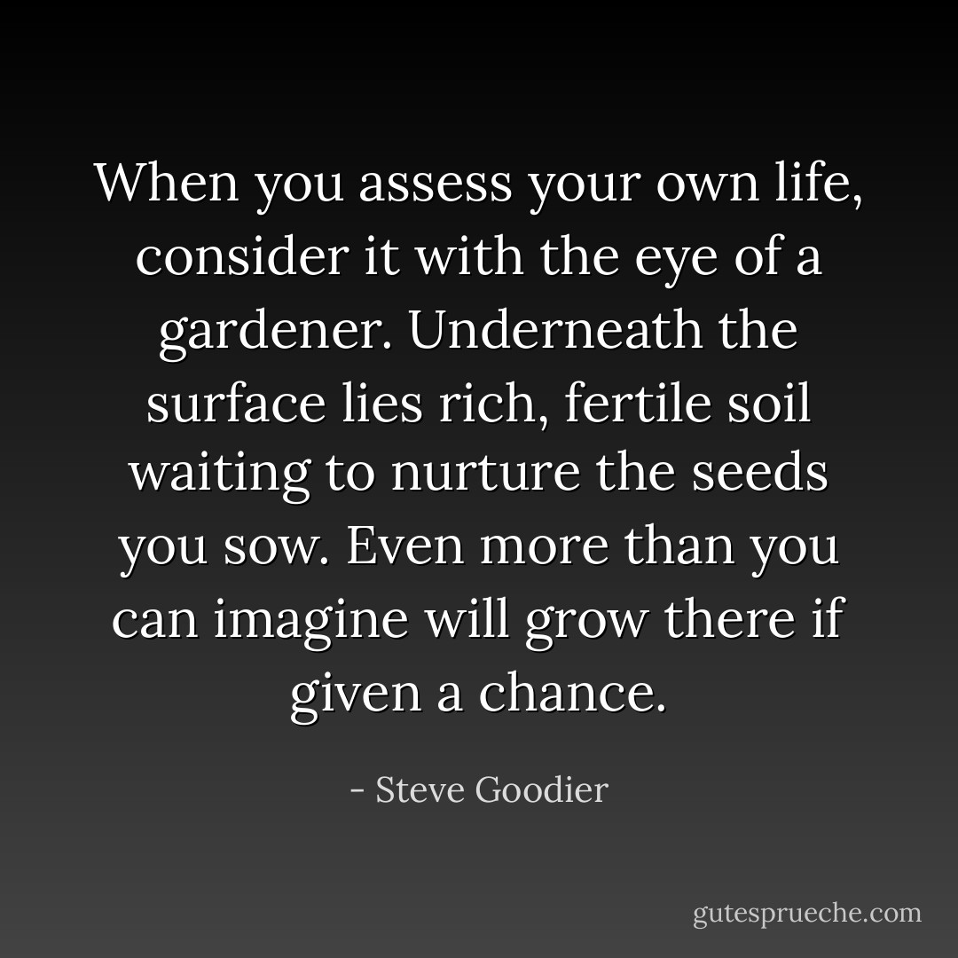 When you assess your own life, consider it with the eye of a gardener. Underneath the surface lies rich, fertile soil waiting to nurture the seeds you sow. Even more than you can imagine will grow there if given a chance. - Steve Goodier