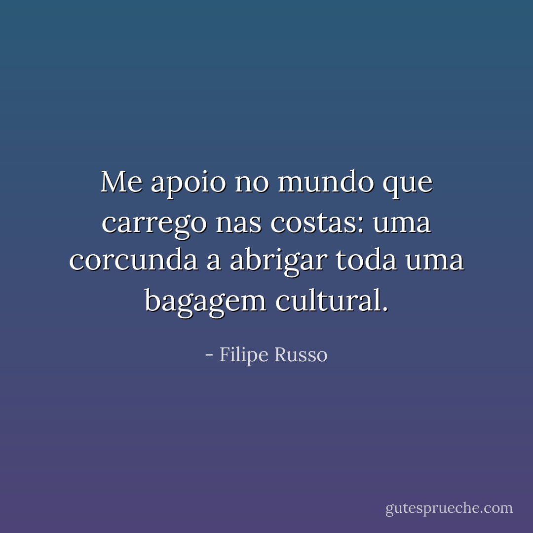 Me apoio no mundo que carrego nas costas: uma corcunda a abrigar toda uma bagagem cultural. - Filipe Russo