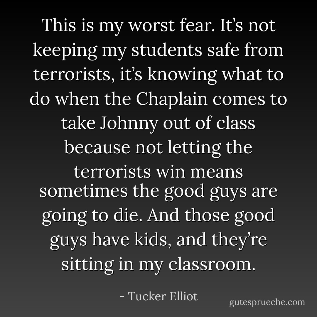 This is my worst fear. It’s not keeping my students safe from terrorists, it’s knowing what to do when the Chaplain comes to take Johnny out of class because not letting the terrorists win means sometimes the good guys are going to die. And those good guys have kids, and they’re sitting in my classroom. - Tucker Elliot
